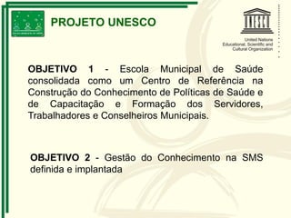 OBJETIVO 1 - Escola Municipal de Saúde
consolidada como um Centro de Referência na
Construção do Conhecimento de Políticas de Saúde e
de Capacitação e Formação dos Servidores,
Trabalhadores e Conselheiros Municipais.
OBJETIVO 2 - Gestão do Conhecimento na SMS
definida e implantada
PROJETO UNESCO
 