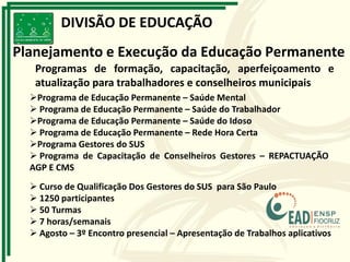 DIVISÃO DE EDUCAÇÃO
Planejamento e Execução da Educação Permanente
Programas de formação, capacitação, aperfeiçoamento e
atualização para trabalhadores e conselheiros municipais
 Curso de Qualificação Dos Gestores do SUS para São Paulo
 1250 participantes
 50 Turmas
 7 horas/semanais
 Agosto – 3º Encontro presencial – Apresentação de Trabalhos aplicativos
Programa de Educação Permanente – Saúde Mental
 Programa de Educação Permanente – Saúde do Trabalhador
Programa de Educação Permanente – Saúde do Idoso
 Programa de Educação Permanente – Rede Hora Certa
Programa Gestores do SUS
 Programa de Capacitação de Conselheiros Gestores – REPACTUAÇÃO
AGP E CMS
 