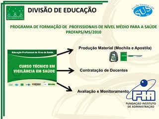 Produção Material (Mochila e Apostila)
Contratação de Docentes
Avaliação e Monitoramento
DIVISÃO DE EDUCAÇÃO
PROGRAMA DE FORMAÇÃO DE PROFISSIONAIS DE NÍVEL MÉDIO PARA A SAÚDE
PROFAPS/MS/2010
 