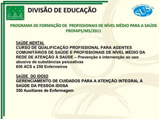 SAÚDE MENTAL
CURSO DE QUALIFICAÇÃO PROFISSIONAL PARA AGENTES
COMUNITÁRIOS DE SAÚDE E PROFISSIONAIS DE NÍVEL MÉDIO DA
REDE DE ATENÇÃO À SAÚDE – Prevenção e intervenção ao uso
abusivo de substâncias psicoativas
650 ACS e 250 Enfermeiros
SAÚDE DO IDOSO
GERENCIAMENTO DE CUIDADOS PARA A ATENÇÃO INTEGRAL À
SAÚDE DA PESSOA IDOSA
350 Auxiliares de Enfermagem
PROGRAMA DE FORMAÇÃO DE PROFISSIONAIS DE NÍVEL MÉDIO PARA A SAÚDE
PROFAPS/MS/2011
DIVISÃO DE EDUCAÇÃO
 