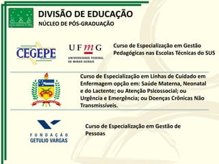 Curso de Especialização em Gestão
Pedagógicas nas Escolas Técnicas do SUS
Curso de Especialização em Linhas de Cuidado em
Enfermagem opção em: Saúde Materna, Neonatal
e do Lactente; ou Atenção Psicossocial; ou
Urgência e Emergência; ou Doenças Crônicas Não
Transmissíveis.
Curso de Especialização em Gestão de
Pessoas
DIVISÃO DE EDUCAÇÃO
NÚCLEO DE PÓS-GRADUAÇÃO
 