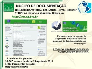 14 Unidades Cooperantes
33.067 acessos desde de 23 Agosto de 2011
6.263 Documentos Postados
Hospedagem: BIREME
http://sms.sp.bvs.br
Em pouco mais de um ano de
lançamento a BVS da Secretaria
Municipal de Saúde conquista sua
certificação.
NÚCLEO DE DOCUMENTAÇÃO
BIBLIOTECA VIRTUAL EM SAÚDE – BVS – SMS/SP
1ª BVS na Instância Municipal Brasileira
RECONFIGURAÇÃO DO CONSELHO
CONSULTIVO DA BVS SMS SP.
 