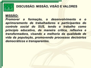 DISCUSSÃO: MISSÃO, VISÃO E VALORES
MISSÃO:
Promover a formação, o desenvolvimento e o
aprimoramento de trabalhadores e participantes do
controle social do SUS, tendo o trabalho como
princípio educativo, de maneira crítica, reflexiva e
transformadora, visando a melhoria da qualidade de
vida da população, promovendo processos decisórios
democráticos e transparentes.
 