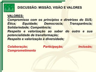 DISCUSSÃO: MISSÃO, VISÃO E VALORES
VALORES:
Compromisso com os princípios e diretrizes do SUS;
Ética; Equidade; Democracia; Transparência;
Solidariedade; Competência;
Respeito e valorização ao saber do outro e sua
potencialidade de transformação;
Respeito e valorização à diversidade;
Colaboração; Participação; Inclusão;
Comprometimento
 