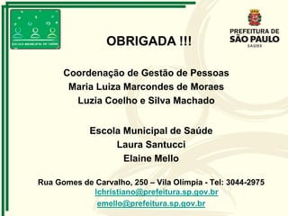 Escola Municipal de Saúde
Laura Santucci
Elaine Mello
Rua Gomes de Carvalho, 250 – Vila Olímpia - Tel: 3044-2975
lchristiano@prefeitura.sp.gov.br
emello@prefeitura.sp.gov.br
OBRIGADA !!!
Coordenação de Gestão de Pessoas
Maria Luiza Marcondes de Moraes
Luzia Coelho e Silva Machado
 