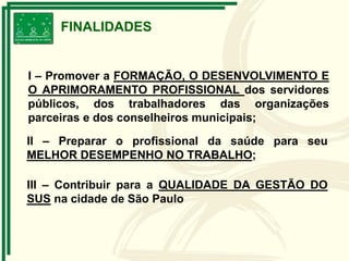 I – Promover a FORMAÇÃO, O DESENVOLVIMENTO E
O APRIMORAMENTO PROFISSIONAL dos servidores
públicos, dos trabalhadores das organizações
parceiras e dos conselheiros municipais;
FINALIDADES
II – Preparar o profissional da saúde para seu
MELHOR DESEMPENHO NO TRABALHO;
III – Contribuir para a QUALIDADE DA GESTÃO DO
SUS na cidade de São Paulo
 