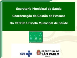 Secretaria Municipal da Saúde
Coordenação de Gestão de Pessoas
Do CEFOR à Escola Municipal de Saúde
 