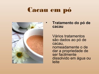 Cacau em pó
• Tratamento do pó de
cacau
Vários tratamentos
são dados ao pó de
cacau,
nomeadamente o de
dar a propriedade de
ser facilmente
dissolvido em água ou
leite
 