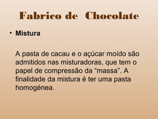 Fabrico de Chocolate
• Mistura
A pasta de cacau e o açúcar moído são
admitidos nas misturadoras, que tem o
papel de compressão da “massa”. A
finalidade da mistura é ter uma pasta
homogénea.
 