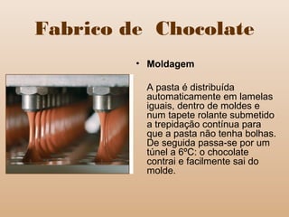 Fabrico de Chocolate
• Moldagem
A pasta é distribuída
automaticamente em lamelas
iguais, dentro de moldes e
num tapete rolante submetido
a trepidação contínua para
que a pasta não tenha bolhas.
De seguida passa-se por um
túnel a 6ºC: o chocolate
contrai e facilmente sai do
molde.
 