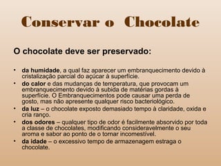 Conservar o Chocolate
O chocolate deve ser preservado:
• da humidade, a qual faz aparecer um embranquecimento devido à
cristalização parcial do açúcar à superfície.
• do calor e das mudanças de temperatura, que provocam um
embranquecimento devido à subida de matérias gordas à
superfície. O Embranquecimentos pode causar uma perda de
gosto, mas não apresente qualquer risco bacteriológico.
• da luz – o chocolate exposto demasiado tempo à claridade, oxida e
cria ranço.
• dos odores – qualquer tipo de odor é facilmente absorvido por toda
a classe de chocolates, modificando consideravelmente o seu
aroma e sabor ao ponto de o tornar incomestível.
• da idade – o excessivo tempo de armazenagem estraga o
chocolate.
 