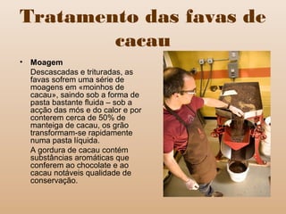 Tratamento das favas de
cacau
• Moagem
Descascadas e trituradas, as
favas sofrem uma série de
moagens em «moinhos de
cacau», saindo sob a forma de
pasta bastante fluida – sob a
acção das mós e do calor e por
conterem cerca de 50% de
manteiga de cacau, os grão
transformam-se rapidamente
numa pasta líquida.
A gordura de cacau contém
substâncias aromáticas que
conferem ao chocolate e ao
cacau notáveis qualidade de
conservação.
 