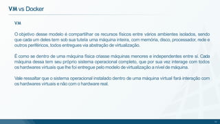 VM
O objetivo desse modelo é compartilhar os recursos físicos entre vários ambientes isolados, sendo
que cada um deles tem sob sua tutela uma máquina inteira, com memória, disco, processador, rede e
outros periféricos, todos entregues via abstração de virtualização.
É como se dentro de uma máquina física criasse máquinas menores e independentes entre sí. Cada
máquina dessa tem seu próprio sistema operacional completo, que por sua vez interage com todos
os hardwares virtuais que lhe foi entregue pelo modelo de virtualização a nível de máquina.
Vale ressaltar que o sistema operacional instalado dentro de uma máquina virtual fará interação com
os hardwares virtuais e não com o hardware real.
11
VM vs Docker
 