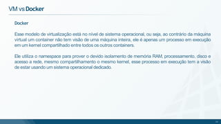 Docker
Esse modelo de virtualização está no nível de sistema operacional, ou seja, ao contrário da máquina
virtual um container não tem visão de uma máquina inteira, ele é apenas um processo em execução
em um kernel compartilhado entre todos os outros containers.
Ele utiliza o namespace para prover o devido isolamento de memória RAM, processamento, disco e
acesso a rede, mesmo compartilhamento o mesmo kernel, esse processo em execução tem a visão
de estar usando um sistema operacional dedicado.
12
VM vsDocker
 
