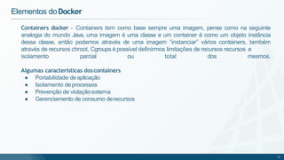 Containers docker - Containers tem como base sempre uma imagem, pense como na seguinte
analogia do mundo Java, uma imagem é uma classe e um container é como um objeto instância
dessa classe, então podemos através de uma imagem “instanciar” vários containers, também
através de recursos chroot, Cgroups é possível definirmos limitações de recursos recursos e
15
total dos mesmos.
Elementos doDocker
isolamento parcial ou
Algumas características doscontainers
● Portabilidade deaplicação
● Isolamento deprocessos
● Prevenção de violaçãoexterna
● Gerenciamento de consumo derecursos
 