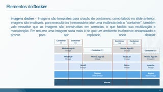 imagens docker - Imagens são templates para criação de containers, como falado no slide anterior,
imagens são imutáveis, para executá-las é necessário criar uma instância dela o “container”, também
vale ressaltar que as imagens são construídas em camadas, o que facilita sua reutilização e
manutenção. Em resumo uma imagem nada mais é do que um ambiente totalmente encapsulado e
pronto para ser replicado onde desejar
Elementos doDocker
Kernel
Java8
Image
Minha App01
Image
Container
01
Debian
Base Image
Wildfly 8
Image
Minha App02
Image
Node JS
Image
Nginx
Image
Minha App03
Image
Alpine
Base Image
Apache
Image
Minha App04
Imagem
Container
02
Container 03
Container
04
Container 06
Container
05
16
 