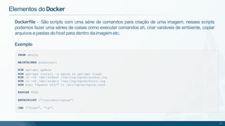 Dockerfile - São scripts com uma série de comandos para criação de uma imagem, nesses scripts
podemos fazer uma séries de coisas como executar comandos sh, criar variáveis de ambiente, copiar
arquivos e pastas do host para dentro da imagem etc.
Exemplo
Elementos doDocker
FROM ubuntu
MAINTAINER andrejusti
RUN apt-get update
RUN apt-get install -y nginx && apt-get clean
RUN ln -sf /dev/stdout /var/log/nginx/access.log
RUN ln -sf /dev/stderr /var/log/nginx/error.log
RUN echo "daemon off;" >> /etc/nginx/nginx.conf
EXPOSE 8080
ENTRYPOINT [“/usr/sbin/nginx”]
CMD [“start”, “-g”]
17
 