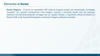 Docker Registry - É como um repositório GIT, onde as imagens podem ser versionadas, comitadas,
“puxadas” etc, quando recuperamos uma imagem, usando o comando docker pull por exemplo,
estamos normalmente baixando a imagem de um registro Docker, o repositório oficial do Docker é o
Docker HUB, onde é possível hospedar e versionar imagens públicas e privadas.
18
Elementos doDocker
 