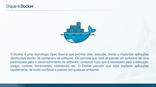 Oque é Docker
O Docker é uma tecnologia Open Source que permite criar, executar, testar e implantar aplicações
distribuídas dentro de containers de software. Ele permite que você empacote um software de uma
padronizada para o desenvolvimento de software, contendo tudo que é necessário para a execução:
código, runtime, ferramentas, bibliotecas, etc. O Docker permite que você implante aplicações
rapidamente, de modo confiável e estável, em qualquer ambiente.
2
 