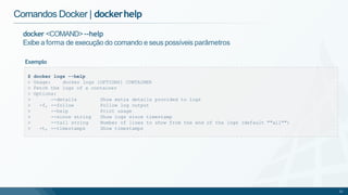 Comandos Docker | dockerhelp
docker <COMAND>--help
Exibe a forma de execução do comando e seus possíveis parâmetros
Exemplo
$ docker logs --help
> Usage: docker logs [OPTIONS] CONTAINER
> Fetch the logs of a container
> Options:
> --details Show extra details provided to logs
> -f, --follow Follow log output
> --help Print usage
> --since string Show logs since timestamp
> --tail string Number of lines to show from the end of the logs (default ""all"")
> -t, --timestamps Show timestamps
21
 