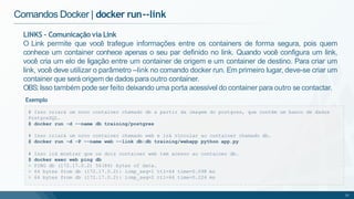 Comandos Docker | docker run--link
# Isso criará um novo container chamado db a partir da imagem do postgres, que contém um banco de dados
PostgreSQL.
$ docker run -d --name db training/postgres
# Isso criará um novo container chamado web e irá vincular ao container chamado db.
$ docker run -d -P --name web --link db:db training/webapp python app.py
# Isso irá mostrar que os dois container web tem acesso ao container db.
$ docker exec web ping db
> PING db (172.17.0.2) 56(84) bytes of data.
> 64 bytes from db (172.17.0.2): icmp_seq=1 ttl=64 time=0.098 ms
> 64 bytes from db (172.17.0.2): icmp_seq=2 ttl=64 time=0.224 ms
31
LINKS - Comunicação via Link
O Link permite que você trafegue informações entre os containers de forma segura, pois quem
conhece um container conhece apenas o seu par definido no link. Quando você configura um link,
você cria um elo de ligação entre um container de origem e um container de destino. Para criar um
link, você deve utilizar o parâmetro –link no comando docker run. Em primeiro lugar, deve-se criar um
container que será origem de dados para outro container.
OBS:Isso também pode ser feito deixando uma porta acessível do container para outro se contactar.
Exemplo
 
