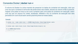 Comandos Docker | docker run-v
$ docker run --name redis-test -v $HOME/temp/docker:/data/temp/docker redis
> 36939054e8653242a1be06163e6f6c75420381a3edb4a52b06e62a2844be1914
$ docker exec redis-teste touch /data/temp/docker/arquivo.txt
$ ls $HOME/temp/docker
> arquivo.txt
32
O volume do Docker é a única maneira de preservar os dados do container em execução, visto que
uma vez que o container é removido ele perde todos seus dados, através do volume então é possível,
mapear uma pasta no host ou em outro container para uma pasta do container em execução, assim
uma vez que um arquivo for criado, atualizado, deletado e etc no container de execução isso será
persistido em outro local assim sendo possível preservar esses dados.
Exemplo
 