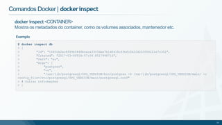 Comandos Docker | dockerinspect
>
>
>
>
>
>
>
33
"Id": "1045cb2ec8f89b5846bcaca3303dae7b1d6416cffbfc2d314203006221e7c352",
"Created": "2017-03-06T18:57:04.851794871Z",
"Path": "su",
"Args": [
"postgres",
"-c",
"/usr/lib/postgresql/$PG_VERSION/bin/postgres -D /var/lib/postgresql/$PG_VERSION/main/ -c
config_file=/etc/postgresql/$PG_VERSION/main/postgresql.conf"
> # Outras informações
> ]
docker inspect <CONTAINER>
Mostra os metadados do container, como os volumes associados, mantenedor etc.
Exemplo
$ docker inspect db
> [
 