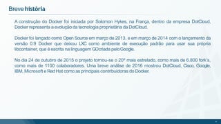 Breve história
4
A construção do Docker foi iniciada por Solomon Hykes, na França, dentro da empresa DotCloud,
Docker representa a evolução da tecnologia proprietária da DotCloud.
Docker foi lançado como Open Source em março de 2013, e em março de 2014 com o lançamento da
versão 0.9 Docker que deixou LXC como ambiente de execução padrão para usar sua própria
libcontainer, que é escrita na linguagem GOcriada peloGoogle.
No dia 24 de outubro de 2015 o projeto tornou-se o 20º mais estrelado, como mais de 6.800 fork’s,
como mais de 1100 colaboradores. Uma breve análise de 2016 mostrou DotCloud, Cisco, Google,
IBM, Microsoft e Red Hat como as principais contribuidoras do Docker.
 