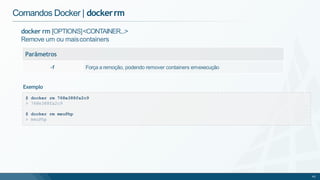 docker rm [OPTIONS]<CONTAINER...>
Remove um ou maiscontainers
Parâmetros
-f Força a remoção, podendo remover containers emexecução
Comandos Docker | dockerrm
$ docker rm 768e388fa2c9
> 768e388fa2c9
$ docker rm meuPhp
> meuPhp
45
Exemplo
 