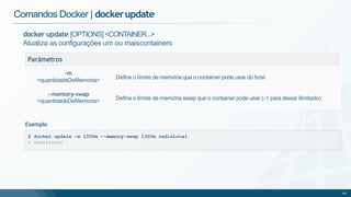 docker update [OPTIONS] <CONTAINER...>
Atualiza as configurações um ou maiscontainers
Parâmetros
-m
<quantidadeDeMemoria> Define o limite de memória que o container pode usar do host
--memory-swap
<quantidadeDeMemoria> Define o limite de memória swap que o container pode usar (-1 para deixar ilimitado)
Comandos Docker | dockerupdate
$ docker update -m 1000m --memory-swap 1300m redisLocal
> redisLocal
46
Exemplo
 
