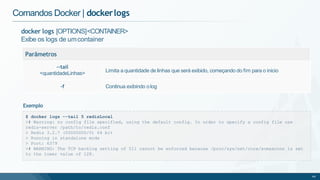 docker logs [OPTIONS]<CONTAINER>
Exibe os logs de umcontainer
Parâmetros
--tail
<quantidadeLinhas> Limita a quantidade de linhas que será exibido, começando do fim para o inicio
-f Continua exibindo olog
Comandos Docker | dockerlogs
$ docker logs --tail 5 redisLocal
># Warning: no config file specified, using the default config. In order to specify a config file use
redis-server /path/to/redis.conf
> Redis 3.2.7 (00000000/0) 64 bit
> Running in standalone mode
> Port: 6379
># WARNING: The TCP backlog setting of 511 cannot be enforced because /proc/sys/net/core/somaxconn is set
to the lower value of 128.
49
Exemplo
 