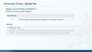 docker rmi [OPTIONS]<CONTAINER....>
Remover uma ou maisimagens
Parâmetros
-f Força remoção, podendo remover imagens com containersvinculados
Comandos Docker | dockerrmi
$ docker rmi java
> Untagged: java:latest
> Untagged: java@sha256:c1ff613e8ba25833d2e1940da0940c3824f03f802c449f3d1815a66b7f8c0e9d
> Deleted: sha256:d23bdf5b1b1b1afce5f1d0fd33e7ed8afbc084b594b9ccf742a5b27080d8a4a8
> Deleted: sha256:0132aeca1bc9ac49d397635d34675915693a8727b103639ddee3cc5438e0f60
50
Exemplo
 