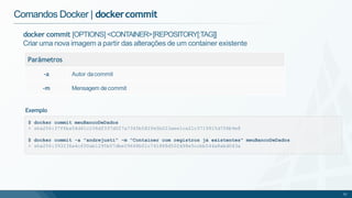 docker commit [OPTIONS] <CONTAINER>[REPOSITORY[:TAG]]
Criar uma nova imagem a partir das alterações de um container existente
Parâmetros
-a Autor dacommit
-m Mensagem decommit
Comandos Docker | dockercommit
$ docker commit meuBancoDeDados
> sha256:37f6ba54d41c106df337d027a7345b582fe5b023aee1ca21c3719915d706b9e8
$ docker commit -a "andrejusti" -m "Container com registros já existentes" meuBancoDeDados
> sha256:393236a4cf00ab1295b07dbe09668b01c741888d502d98e5ccbb544a8abd043a
51
Exemplo
 