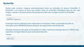 Dockerfile
# Comentario
INSTRUCAO argumentos
Docker pode construir imagens automaticamente lendo as instruções do arquivo Dockerfile. O
Dockerfile é um arquivo de texto que contém todos os comandos necessários para se criar uma
imagem, usando o comando docker build podemos então criar a imagem a partir do Dockerfile.
Formato
# Meu teste
FROM ubuntu
56
Ainstrução não faz distinção entre maiúsculas e minúsculas. Porém a convenção diz para as
instruções serem MAIÚSCULASpara distinguir dos argumentos mais facilmente.
ODocker executa as instruções do Dockerfile em ordem. Aprimeira instrução deve ser “FROM” para
especificar a Imagem Base da qual você estáconstruindo.
Formato
 