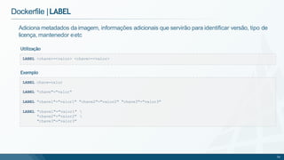 Dockerfile |LABEL
LABEL <chave>=<valor> <chave>=<valor>
Adiciona metadados da imagem, informações adicionais que servirão para identificar versão, tipo de
licença, mantenedor eetc
Utilização
LABEL chave=valor
LABEL "chave"="valor"
LABEL "chave1"="valor1" "chave2"="valor2" "chave3"="valor3"
LABEL "chave1"="valor1" 
"chave2"="valor2" 
"chave3"="valor3"
59
Exemplo
 