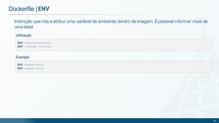 Dockerfile |ENV
ENV <chave>=<valor>
ENV <chave> <valor>
Instrução que cria e atribui uma variável de ambiente dentro da imagem. Épossível informar mais de
uma label
Utilização
ENV chave=valor
ENV chave valor
60
Exemplo
 