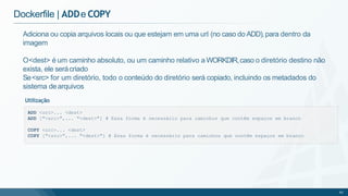 Dockerfile | ADDe COPY
ADD <src>... <dest>
ADD ["<src>",... "<dest>"] # Essa forma é necessário para caminhos que contêm espaços em branco
COPY <src>... <dest>
COPY ["<src>",... "<dest>"] # Essa forma é necessário para caminhos que contêm espaços em branco
62
Adiciona ou copia arquivos locais ou que estejam em uma url (no caso do ADD),para dentro da
imagem
O<dest> é um caminho absoluto, ou um caminho relativo a WORKDIR,caso o diretório destino não
exista, ele serácriado
Se<src> for um diretório, todo o conteúdo do diretório será copiado, incluindo os metadados do
sistema dearquivos
Utilização
 