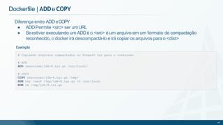 Dockerfile | ADDe COPY
# Copiando arquivos compactados no formato tar para o container
# ADD
ADD resources/jdk-8.tar.gz /usr/local/
# COPY
COPY resources/jdk-8.tar.gz /tmp/
RUN tar -zxvf /tmp/jdk-8.tar.gz -C /usr/local
RUN rm /tmp/jdk-8.tar.gz
64
Diferença entre ADDeCOPY
● ADDPermite <src> ser umURL
● Seestiver executando um ADDé o <src> é um arquivo em um formato de compactação
reconhecido, o docker irá descompactá-lo e irá copiar os arquivos para o <dist>
Exemplo
 