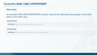 Dockerfile | RUN, CMD e ENTRYPOINT
INSTRUCAO executavel parametro01 parametro02
Shell eExec
As instruções RUN,CMDe ENTRYPOINTsuportam duas formas diferentes de execução: o formulário
shell e o formulário exec.
Exemplo Shell
INSTRUCAO ["executavel","parametro01","parametro02"]
65
ExemploExec
 