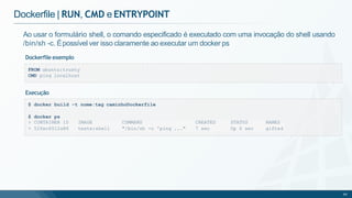 Dockerfile | RUN, CMD e ENTRYPOINT
FROM ubuntu:trusty
CMD ping localhost
Ao usar o formulário shell, o comando especificado é executado com uma invocação do shell usando
/bin/sh -c. Épossível ver isso claramente ao executar um docker ps
Dockerfile exemplo
> CONTAINER ID IMAGE COMMAND CREATED STATUS NAMES
> 52fec6512a86 teste:shell "/bin/sh -c 'ping ..." 7 sec Up 6 sec gifted
66
Execução
$ docker build -t nome:tag caminhoDockerfile
$ docker ps
 