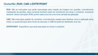 RUN: São as instruções que serão executadas para criação da imagem em questão, normalmente
instalações de pacotes, esse comando também pode ser substituído ao iniciar o container, é possível
declarar várias instruções RUN,porém cada uma cria uma nova camada da aplicação.
CMD: São instruções padrão do container, normalmente usadas para declarar como a aplicação deve
iniciar, ou quais serviços deve iniciar ao executar, o CMDsó pode ser declarado uma vez.
ENTRYPOINT :Específica o que será executado ao iniciar o container.
68
Dockerfile | RUN, CMD e ENTRYPOINT
 