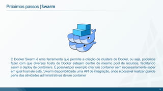 Próximos passos |Swarm
O Docker Swarm é uma ferramenta que permite a criação de clusters de Docker, ou seja, podemos
fazer com que diversos hosts de Docker estejam dentro do mesmo pool de recursos, facilitando
assim o deploy de containers. Épossível por exemplo criar um container sem necessariamente saber
em qual host ele está, Swarm disponibilidade uma API de integração, onde é possível realizar grande
parte das atividades administrativas de um container
74
 