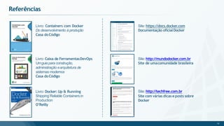 Referências
Livro: Containers com Docker
Do desenvolvimento à produção
Casa doCódigo
Livro: Caixa de FerramentasDevOps
Umguia para construção,
administração earquitetura de
sistemas modernos
Casa doCódigo
Site: https://docs.docker.com
Documentação oficialDocker
Site: http://mundodocker.com.br
Site de umacomunidade brasileira
Livro: Docker: Up & Running
Shipping Reliable Containersin
Production
O’Reilly
Site: http://techfree.com.br
Site com várias dicas e posts sobre
Docker
75
 