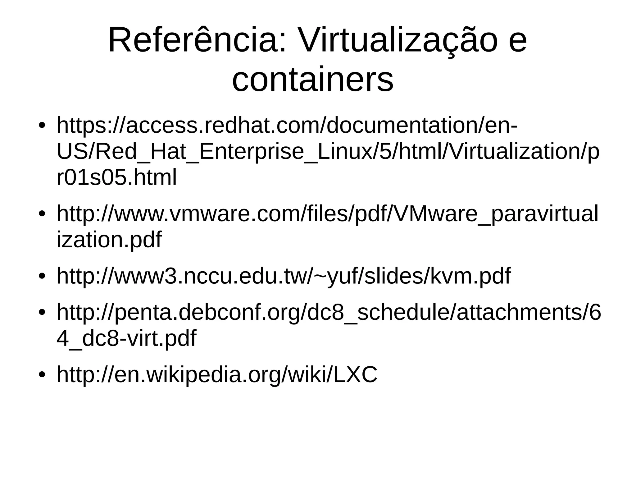 Referência: Virtualização e
containers
● https://access.redhat.com/documentation/en-
US/Red_Hat_Enterprise_Linux/5/html/Virtualization/p
r01s05.html
● http://www.vmware.com/files/pdf/VMware_paravirtual
ization.pdf
● http://www3.nccu.edu.tw/~yuf/slides/kvm.pdf
● http://penta.debconf.org/dc8_schedule/attachments/6
4_dc8-virt.pdf
● http://en.wikipedia.org/wiki/LXC
 