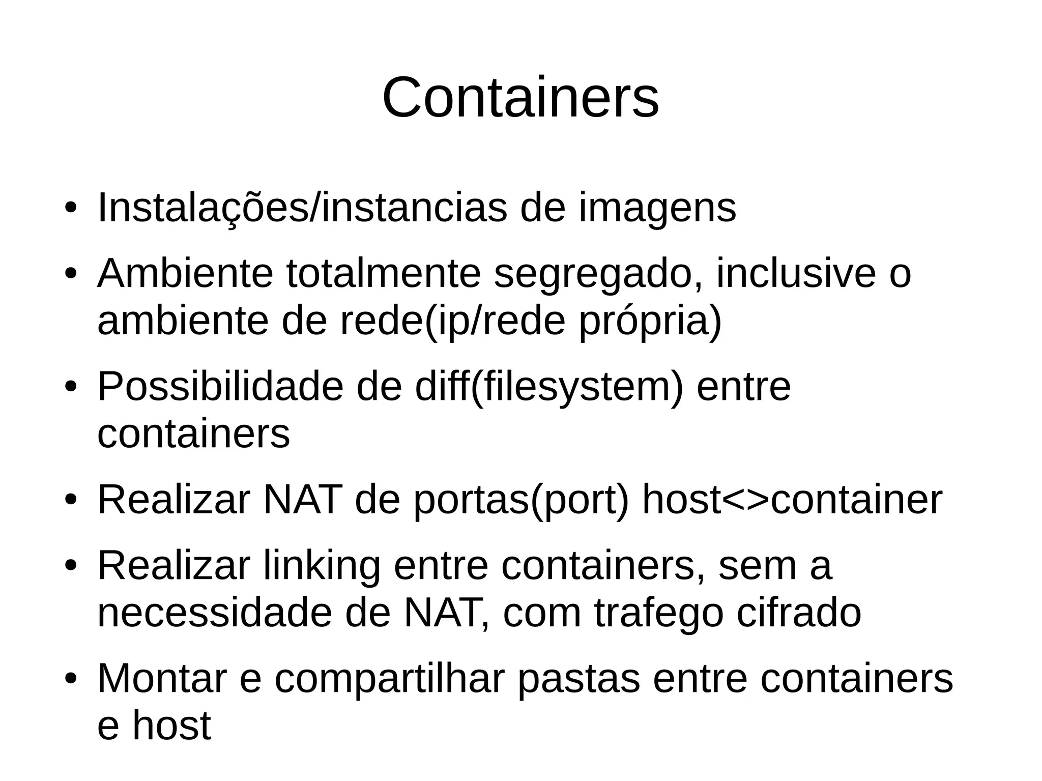 Containers
● Instalações/instancias de imagens
● Ambiente totalmente segregado, inclusive o
ambiente de rede(ip/rede própria)
● Possibilidade de diff(filesystem) entre
containers
● Realizar NAT de portas(port) host<>container
● Realizar linking entre containers, sem a
necessidade de NAT, com trafego cifrado
● Montar e compartilhar pastas entre containers
e host
 