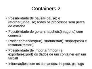 Containers 2
● Possibilidade de pausar(pause) e
retornar(unpause) todos os processos sem perca
de estados
● Possibilidade de gerar snapshots(imagens) com
commits
● Rodar comandos(run), startar(start), stopar(stop) e
restartar(restart).
● Possibilidade de importar(import) e
exportar(export) os dados de um container em um
tarball
● Informações com os comandos: inspect, ps, logs
 