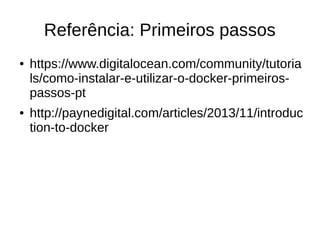 Referência: Primeiros passos
● https://www.digitalocean.com/community/tutoria
ls/como-instalar-e-utilizar-o-docker-primeiros-
passos-pt
● http://paynedigital.com/articles/2013/11/introduc
tion-to-docker
 