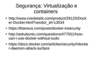 Segurança: Virtualização e
containers
● http://www.cvedetails.com/product/28125/Dock
er-Docker.html?vendor_id=13534
● https://titanous.com/posts/docker-insecurity
● http://askubuntu.com/questions/477551/how-
can-i-use-docker-without-sudo
● https://docs.docker.com/articles/security/#docke
r-daemon-attack-surface
 