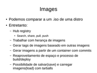Images
● Podemos comparar a um .iso de uma distro
● Entretanto:
– Hub registry
● Search, share, pull, push
– Trabalhar com herança de imagens
– Gerar tags de imagens baseado em outras imagens
– Gerar imagens a partir de um container com commits
– Reaproveitamento de espaço e processo de
build/deploy
– Possibilidade de salvar(save) e carregar
imagens(load) com tarballs
 