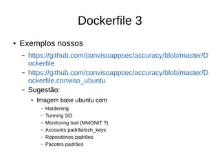 Dockerfile 3
● Exemplos nossos
– https://github.com/convisoappsec/accuracy/blob/master/D
ockerfile
– https://github.com/convisoappsec/accuracy/blob/master/D
ockerfile.conviso_ubuntu
– Sugestão:
● Imagem base ubuntu com
– Hardening
– Tunning SO
– Monitoring tool (MMONIT ?)
– Accounts padrão/ssh_keys
– Repositórios padrões
– Pacotes padrões
 